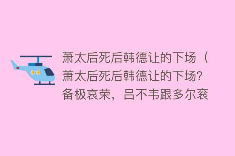 萧太后死后韩德让的下场（萧太后死后韩德让的下场？备极哀荣，吕不韦跟多尔衮会无比羡慕他） 