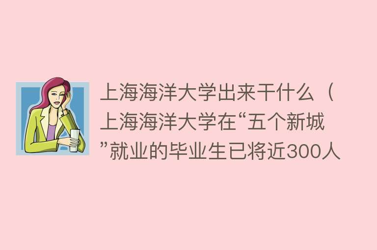 上海海洋大学出来干什么（上海海洋大学在“五个新城”就业的毕业生已将近300人丨就业季） 