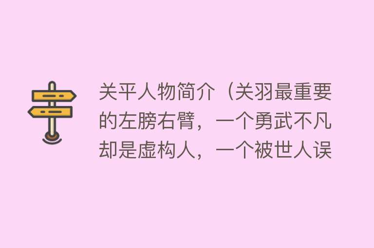 关平人物简介（关羽最重要的左膀右臂，一个勇武不凡却是虚构人，一个被世人误会） 