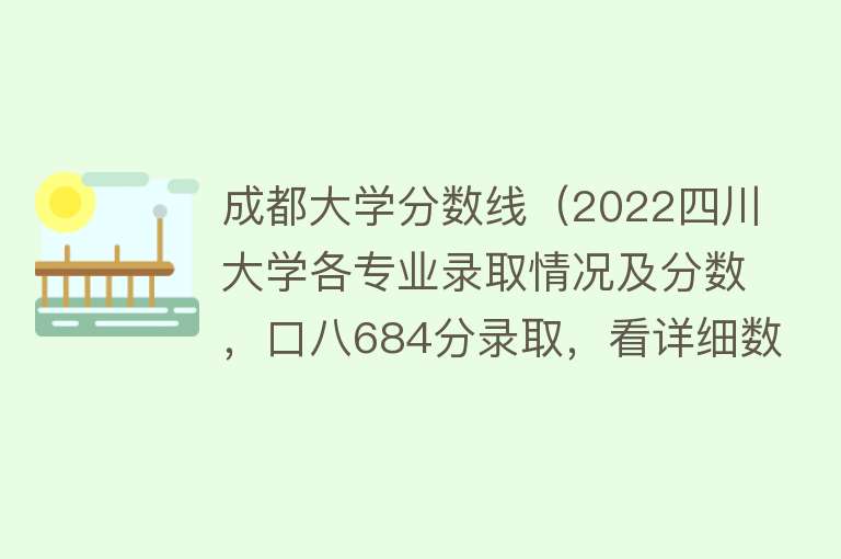 成都大学分数线（2022四川大学各专业录取情况及分数，口八684分录取，看详细数据） 