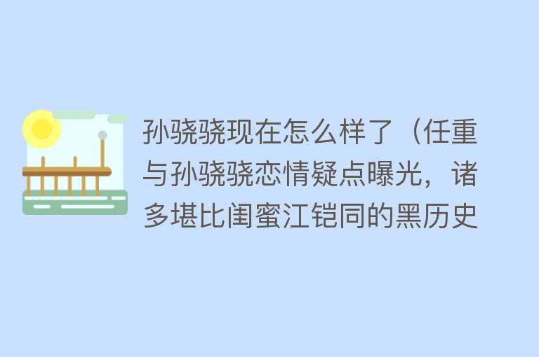 孙骁骁现在怎么样了（任重与孙骁骁恋情疑点曝光，诸多堪比闺蜜江铠同的黑历史曝光！） 