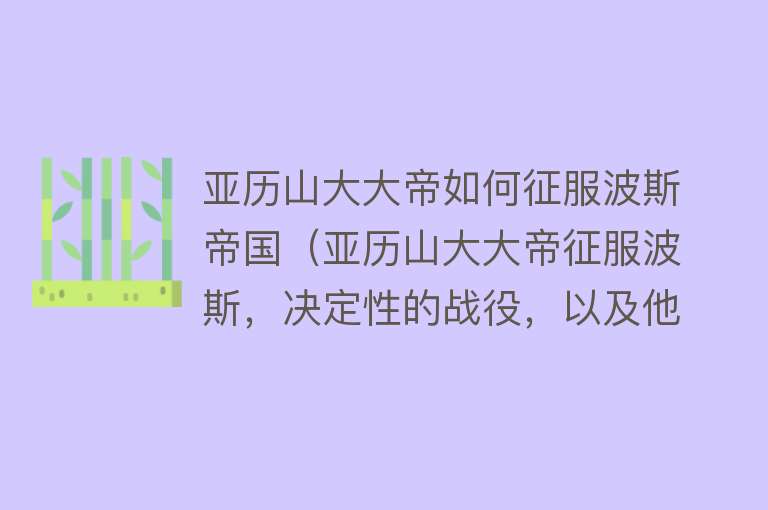 亚历山大大帝如何征服波斯帝国（亚历山大大帝征服波斯，决定性的战役，以及他的雄心壮志） 