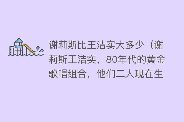 谢莉斯比王洁实大多少（谢莉斯王洁实，80年代的黄金歌唱组合，他们二人现在生活的好吗？） 