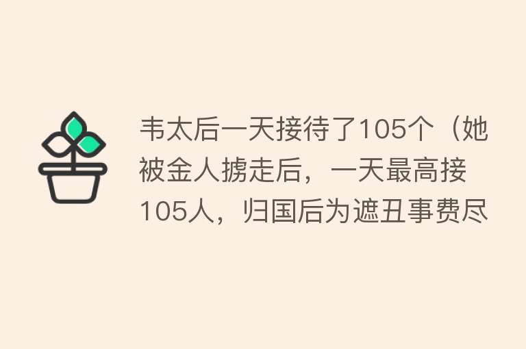 韦太后一天接待了105个(她被金人掳走后,一天最高接105人,归国后为遮丑事费尽心机...)