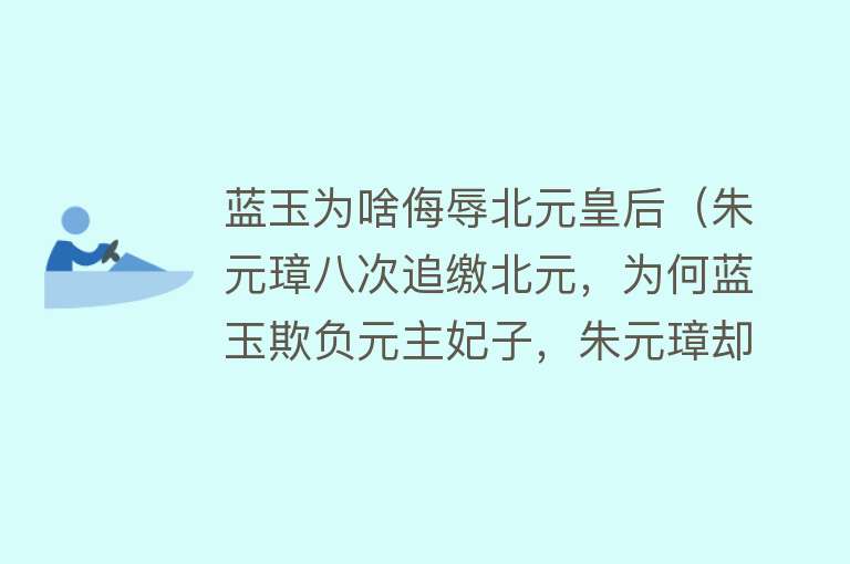 蓝玉为啥侮辱北元皇后（朱元璋八次追缴北元，为何蓝玉欺负元主妃子，朱元璋却杀蓝玉） 