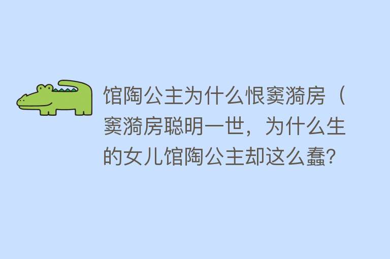 馆陶公主为什么恨窦漪房（窦漪房聪明一世，为什么生的女儿馆陶公主却这么蠢？） 