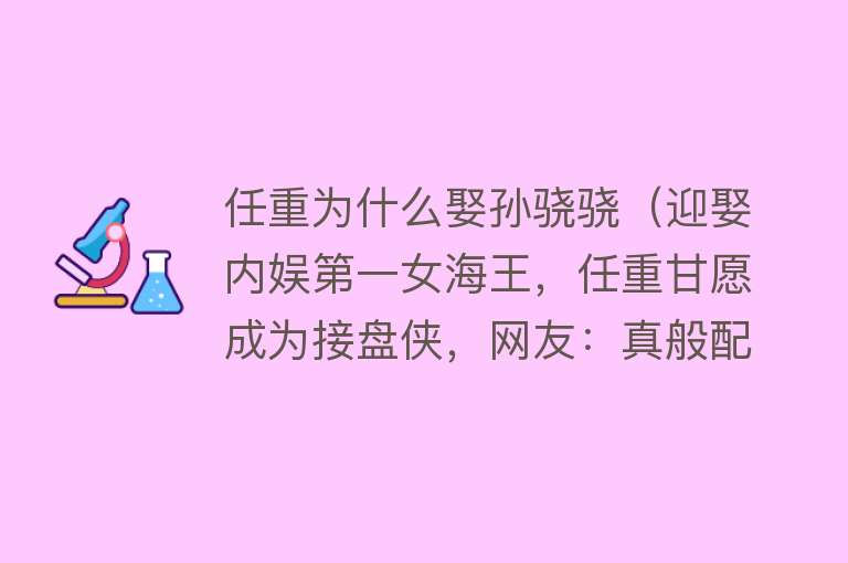 任重为什么娶孙骁骁（迎娶内娱第一女海王，任重甘愿成为接盘侠，网友：真般配 性价比高） 