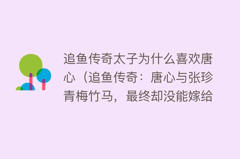 追鱼传奇太子为什么喜欢唐心（追鱼传奇：唐心与张珍青梅竹马，最终却没能嫁给他，成为了太子妃） 