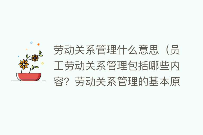 劳动关系管理什么意思（员工劳动关系管理包括哪些内容？劳动关系管理的基本原则） 