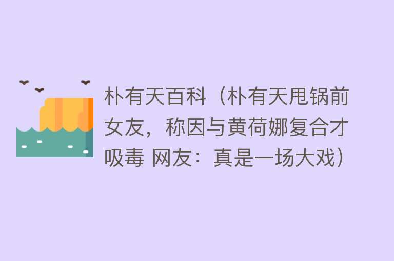 朴有天百科（朴有天甩锅前女友，称因与黄荷娜复合才吸毒 网友：真是一场大戏） 