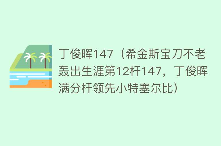 丁俊晖147（希金斯宝刀不老轰出生涯第12杆147，丁俊晖满分杆领先小特塞尔比） 