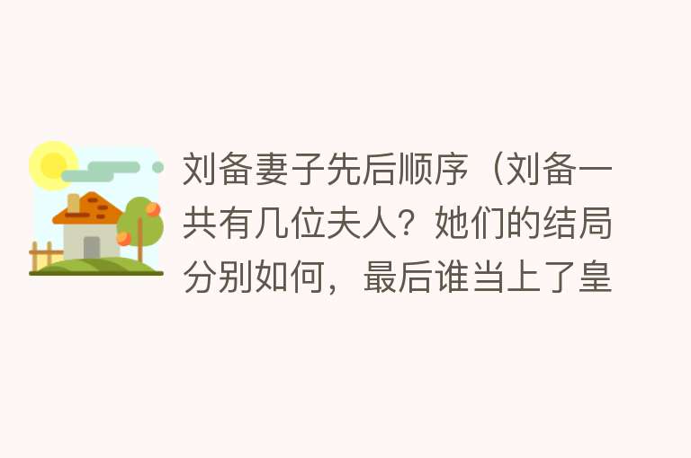 刘备妻子先后顺序（刘备一共有几位夫人？她们的结局分别如何，最后谁当上了皇后？） 