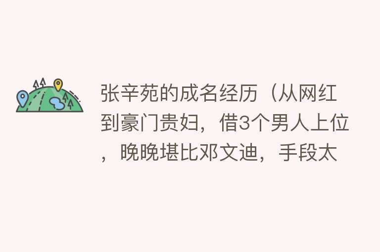 张辛苑的成名经历（从网红到豪门贵妇，借3个男人上位，晚晚堪比邓文迪，手段太高明） 