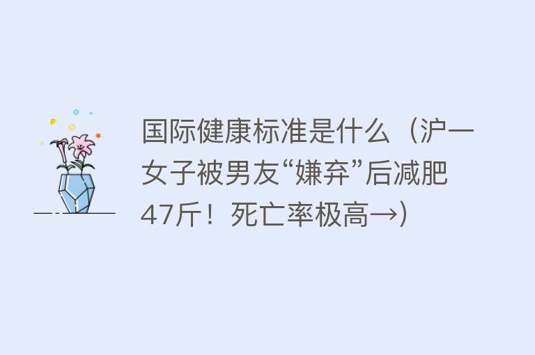 国际健康标准是什么（沪一女子被男友“嫌弃”后减肥47斤！死亡率极高→） 