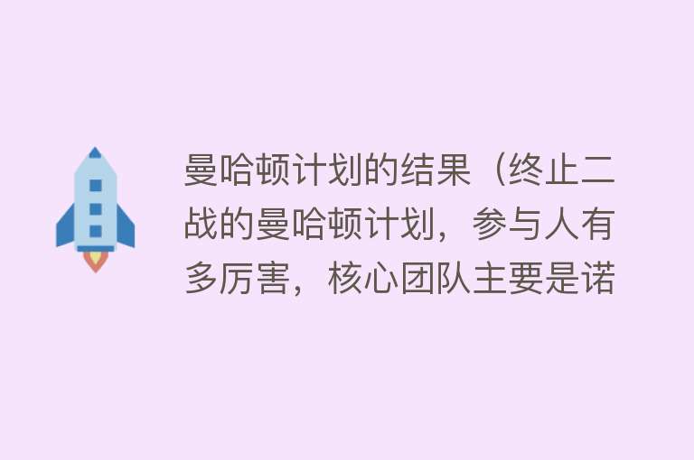 曼哈顿计划的结果（终止二战的曼哈顿计划，参与人有多厉害，核心团队主要是诺奖得主） 