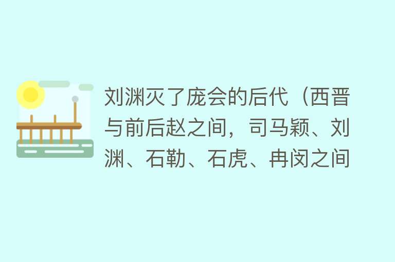 刘渊灭了庞会的后代（西晋与前后赵之间，司马颖、刘渊、石勒、石虎、冉闵之间，都什么关系？千余字短文帮您梳理清楚） 