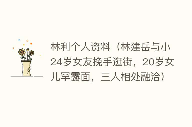 林利个人资料（林建岳与小24岁女友挽手逛街，20岁女儿罕露面，三人相处融洽） 