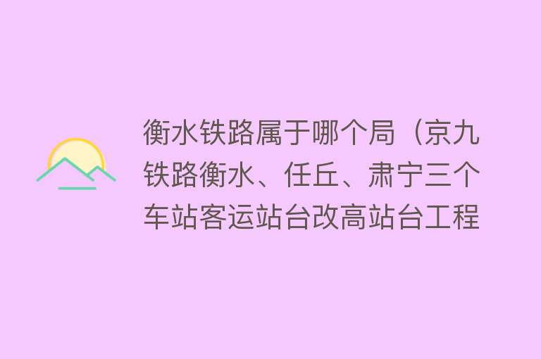 衡水铁路属于哪个局（京九铁路衡水、任丘、肃宁三个车站客运站台改高站台工程即将竣工） 