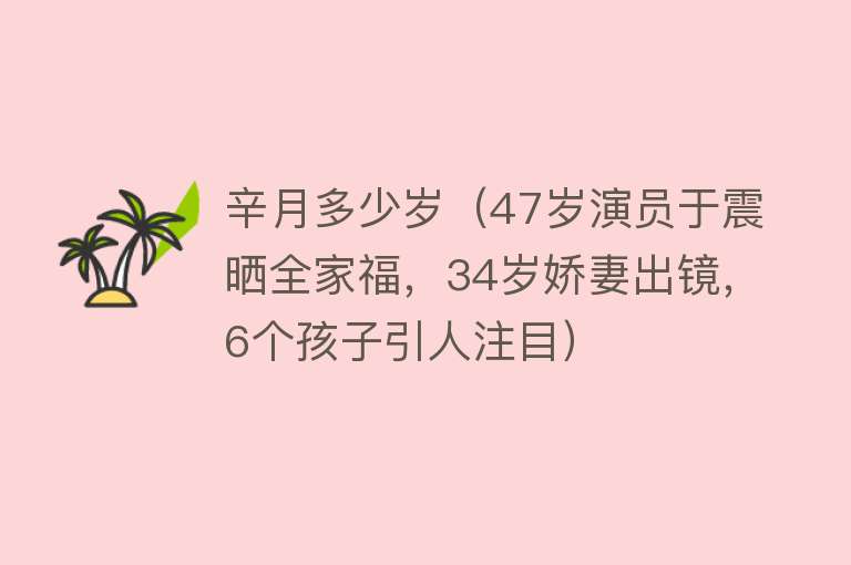 辛月多少岁（47岁演员于震晒全家福，34岁娇妻出镜，6个孩子引人注目） 