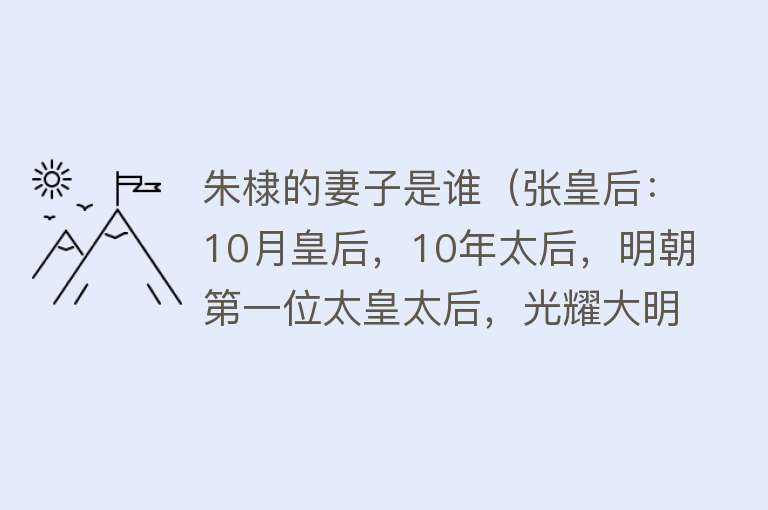 朱棣的妻子是谁（张皇后：10月皇后，10年太后，明朝第一位太皇太后，光耀大明17年） 