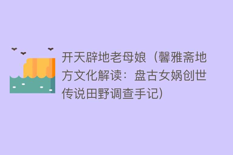 开天辟地老母娘（馨雅斋地方文化解读：盘古女娲创世传说田野调查手记） 