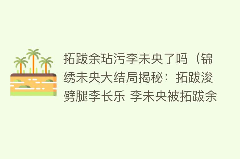 拓跋余玷污李未央了吗（锦绣未央大结局揭秘：拓跋浚劈腿李长乐 李未央被拓跋余糟蹋？） 