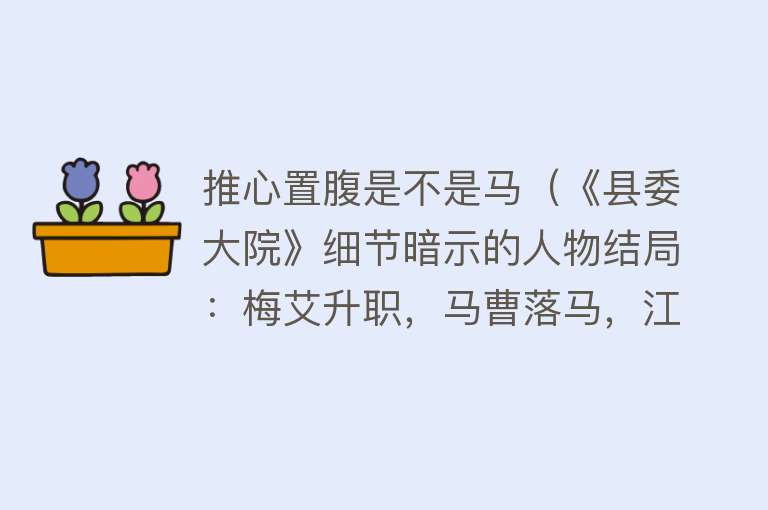 推心置腹是不是马（《县委大院》细节暗示的人物结局：梅艾升职，马曹落马，江袁相恋） 