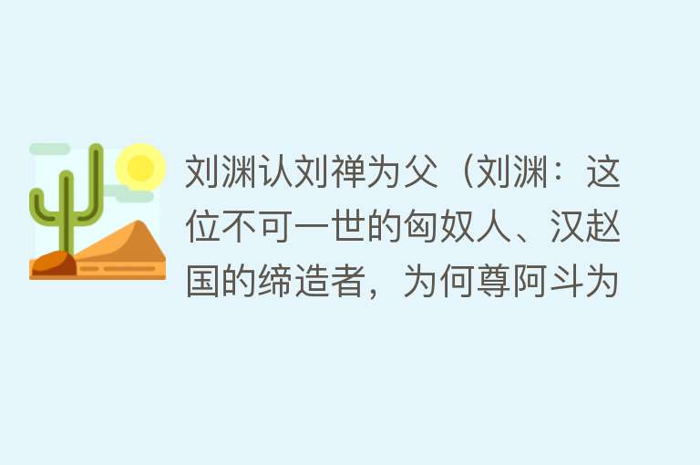 刘渊认刘禅为父（刘渊：这位不可一世的匈奴人、汉赵国的缔造者，为何尊阿斗为祖） 