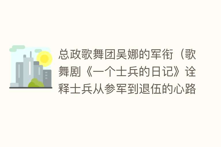 总政歌舞团吴娜的军衔（歌舞剧《一个士兵的日记》诠释士兵从参军到退伍的心路历程） 