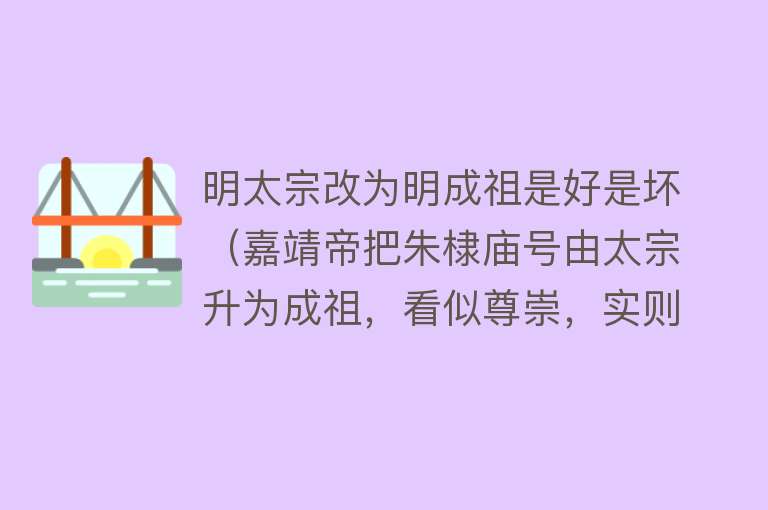 明太宗改为明成祖是好是坏（嘉靖帝把朱棣庙号由太宗升为成祖，看似尊崇，实则用心险恶）