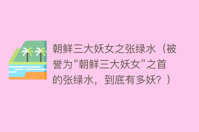 朝鲜三大妖女之张绿水（被誉为“朝鲜三大妖女”之首的张绿水，到底有多妖？） 