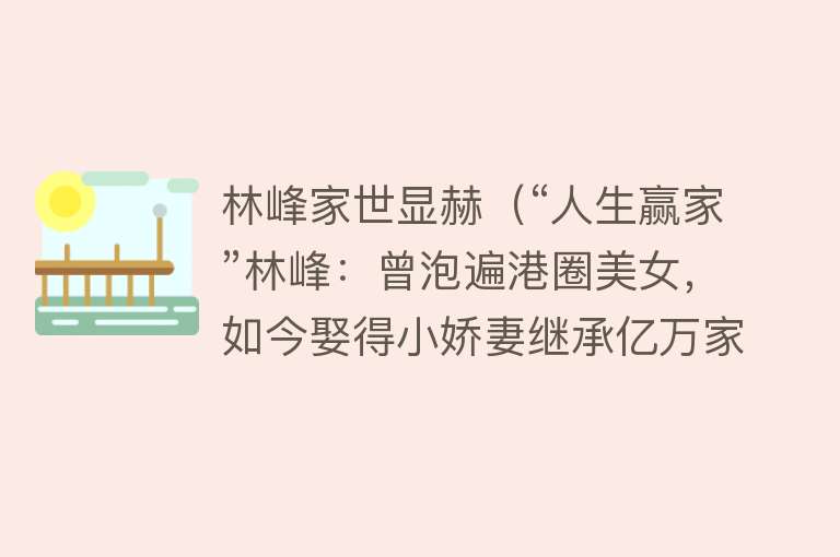 林峰家世显赫(“人生赢家”林峰:曾泡遍港圈美女,如今娶得小娇妻继承亿万家业)