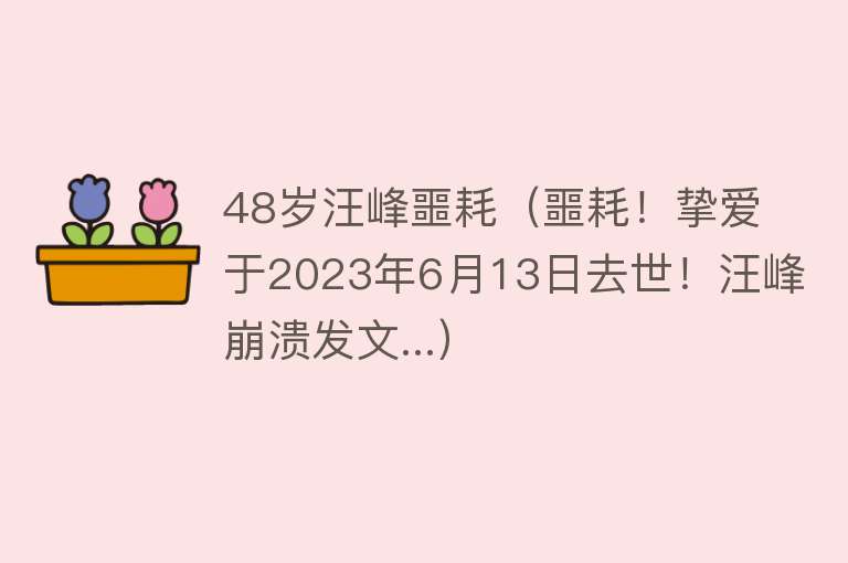 48岁汪峰噩耗（噩耗！挚爱于2023年6月13日去世！汪峰崩溃发文...） 