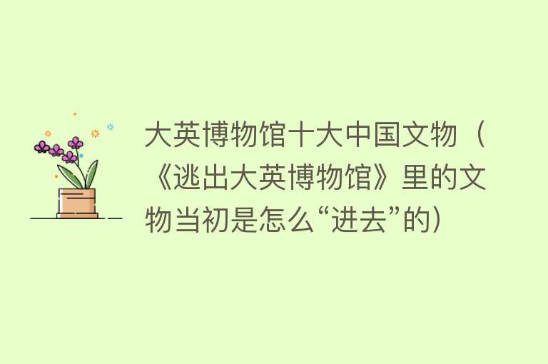 大英博物馆十大中国文物（《逃出大英博物馆》里的文物当初是怎么“进去”的） 