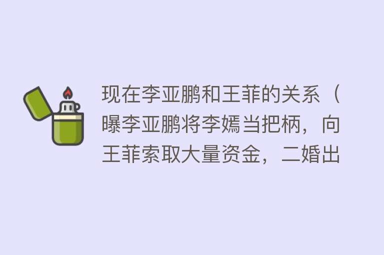 现在李亚鹏和王菲的关系（曝李亚鹏将李嫣当把柄，向王菲索取大量资金，二婚出轨包养女网红） 