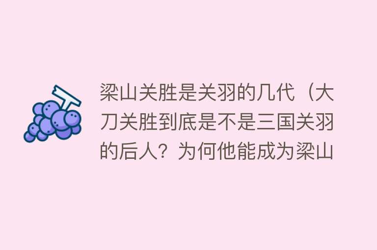 梁山关胜是关羽的几代（大刀关胜到底是不是三国关羽的后人？为何他能成为梁山五虎之首？） 