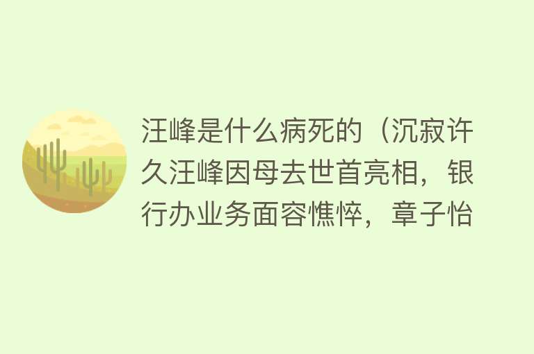 汪峰是什么病死的（沉寂许久汪峰因母去世首亮相，银行办业务面容憔悴，章子怡未露面） 