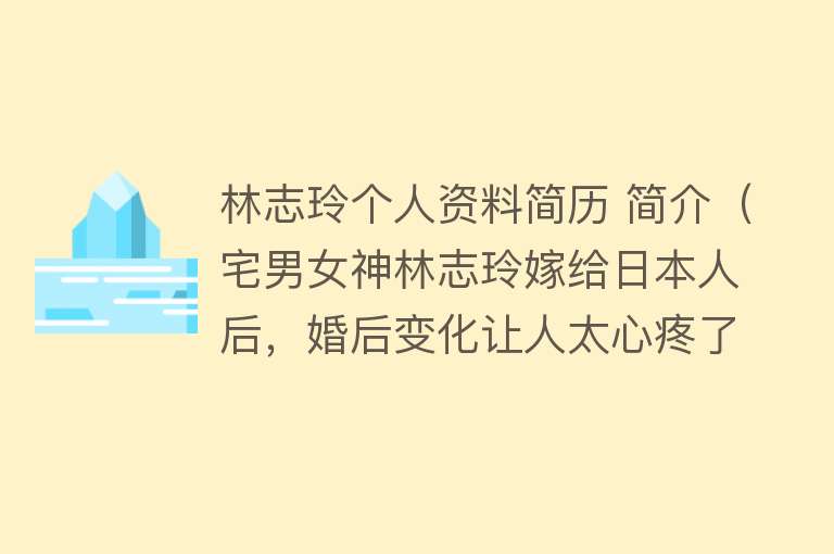 林志玲个人资料简历 简介（宅男女神林志玲嫁给日本人后，婚后变化让人太心疼了） 