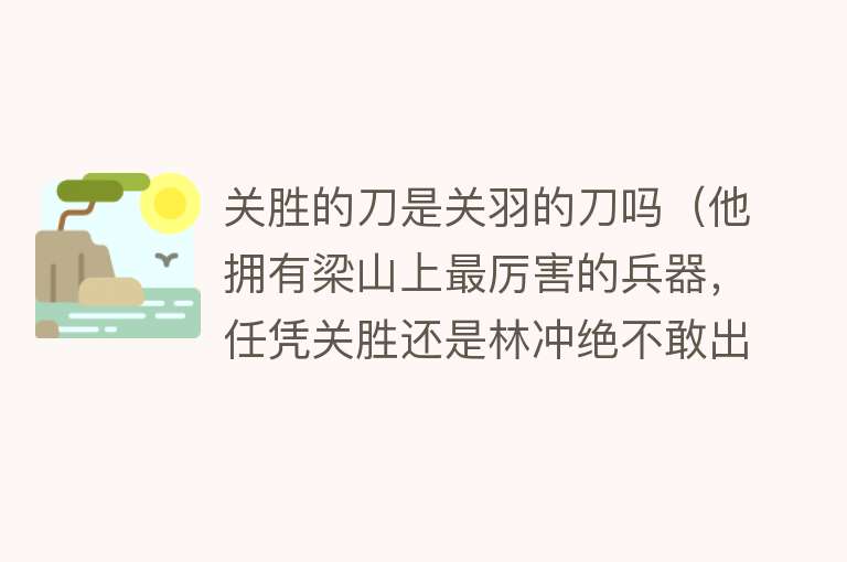 关胜的刀是关羽的刀吗（他拥有梁山上最厉害的兵器，任凭关胜还是林冲绝不敢出来叫嚣） 