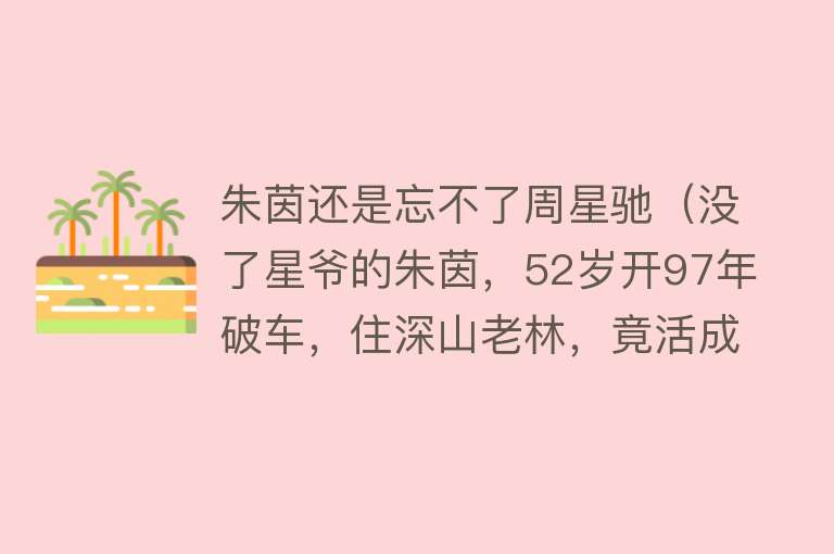 朱茵还是忘不了周星驰（没了星爷的朱茵，52岁开97年破车，住深山老林，竟活成大妈的样子） 