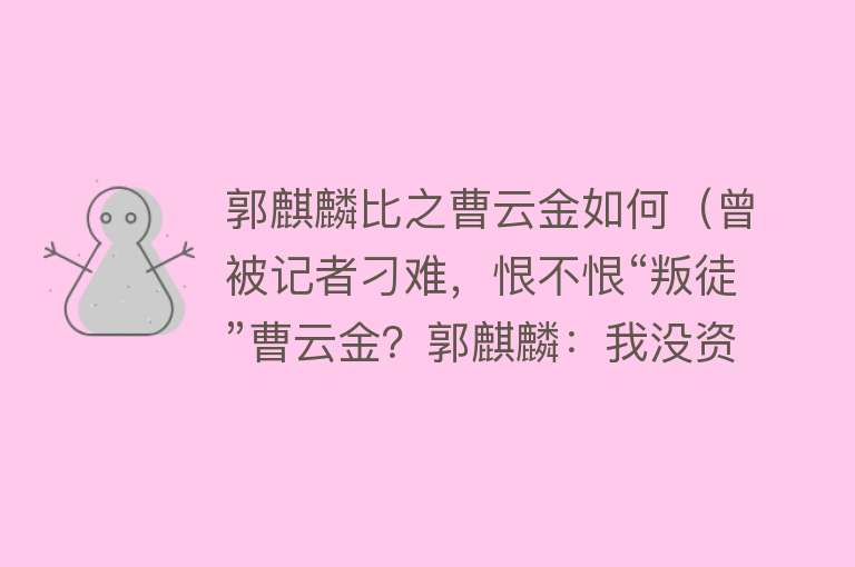 郭麒麟比之曹云金如何（曾被记者刁难，恨不恨“叛徒”曹云金？郭麒麟：我没资格原谅） 