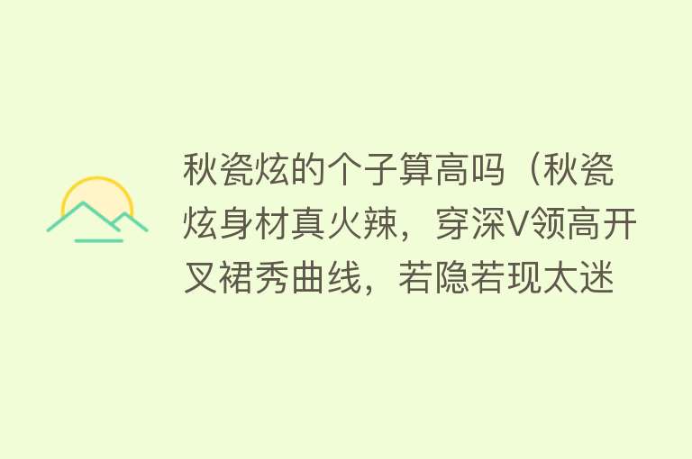 秋瓷炫的个子算高吗（秋瓷炫身材真火辣，穿深V领高开叉裙秀曲线，若隐若现太迷人） 