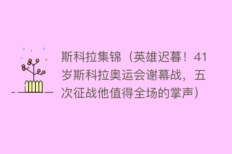 斯科拉集锦（英雄迟暮！41岁斯科拉奥运会谢幕战，五次征战他值得全场的掌声） 