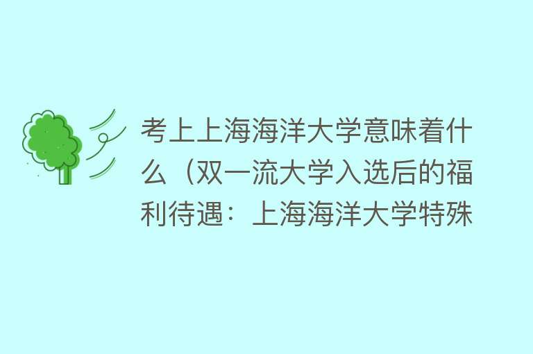 考上上海海洋大学意味着什么（双一流大学入选后的福利待遇：上海海洋大学特殊情况分析） 