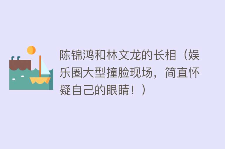 陈锦鸿和林文龙的长相（娱乐圈大型撞脸现场，简直怀疑自己的眼睛！） 