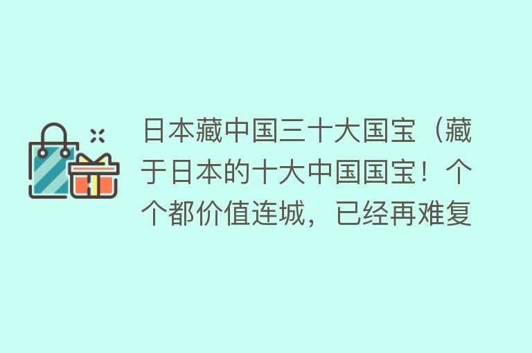 日本藏中国三十大国宝（藏于日本的十大中国国宝！个个都价值连城，已经再难复刻） 