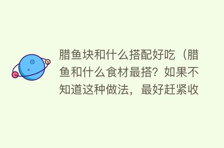 腊鱼块和什么搭配好吃（腊鱼和什么食材最搭？如果不知道这种做法，最好赶紧收藏起来吧！） 
