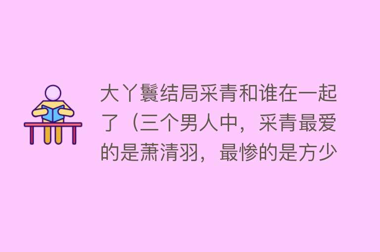 大丫鬟结局采青和谁在一起了（三个男人中，采青最爱的是萧清羽，最惨的是方少陵？沈流年是陪衬？）