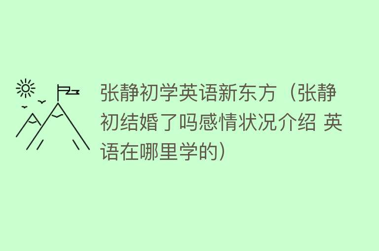 张静初学英语新东方（张静初结婚了吗感情状况介绍 英语在哪里学的） 