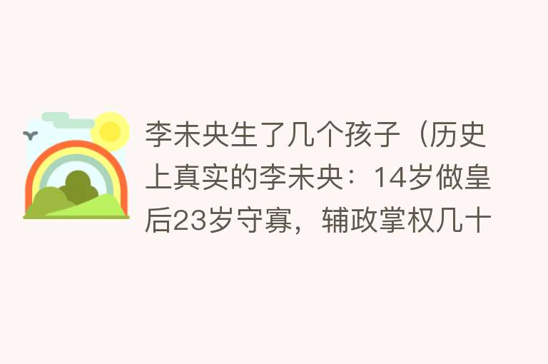 李未央生了几个孩子（历史上真实的李未央：14岁做皇后23岁守寡，辅政掌权几十年） 